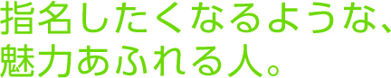 指名したくなるような、魅力あふれる人。