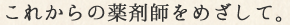これからの薬剤師をめざして。